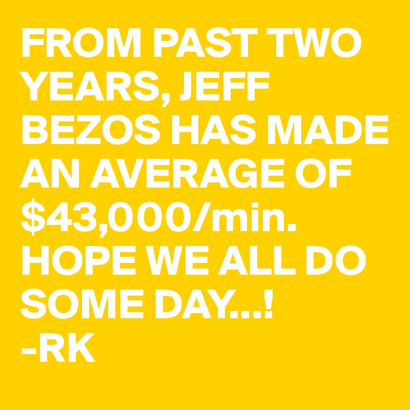 FROM PAST TWO YEARS, JEFF BEZOS HAS MADE AN AVERAGE OF $43,000/min. HOPE WE ALL DO SOME DAY...!
-RK