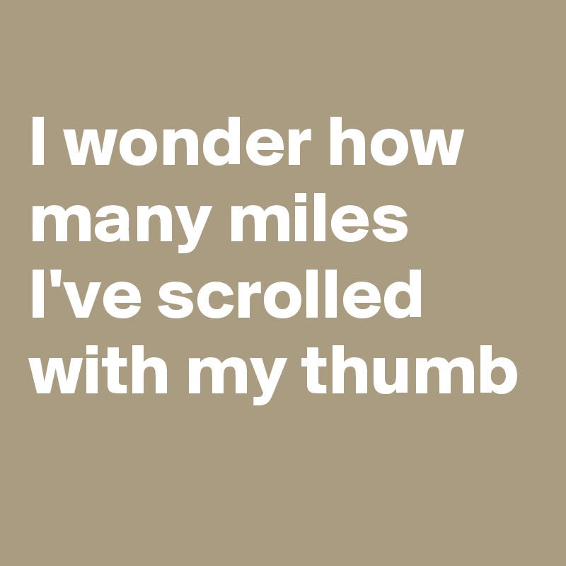 
I wonder how many miles I've scrolled with my thumb
