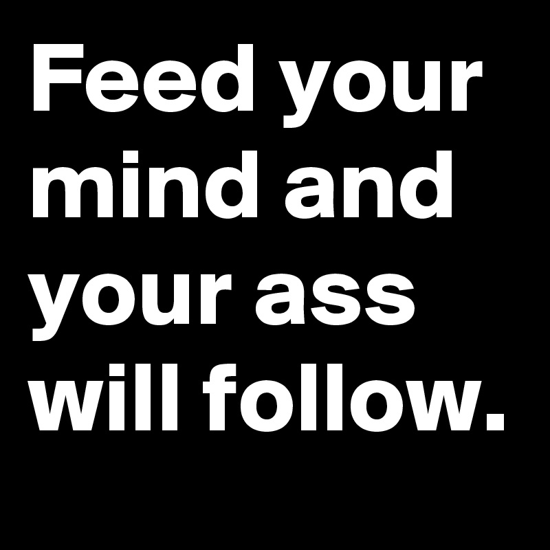 Feed your mind and your ass will follow.