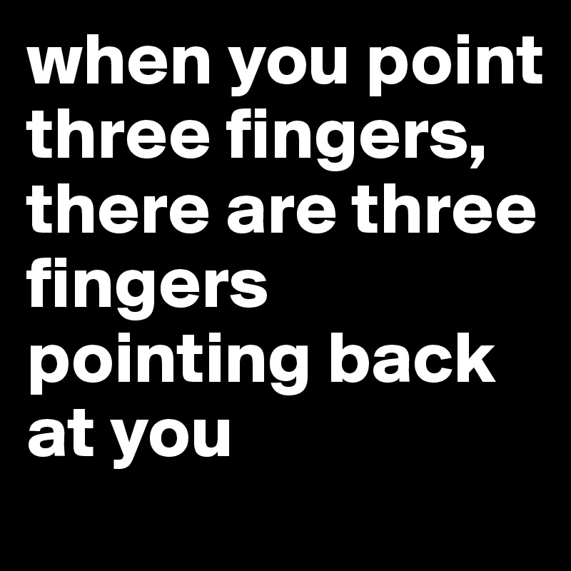 when you point three fingers, there are three fingers pointing back at you