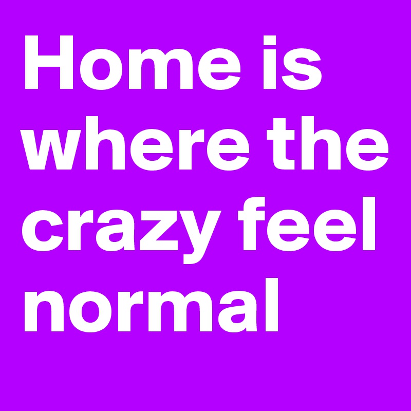 Home is where the crazy feel normal 