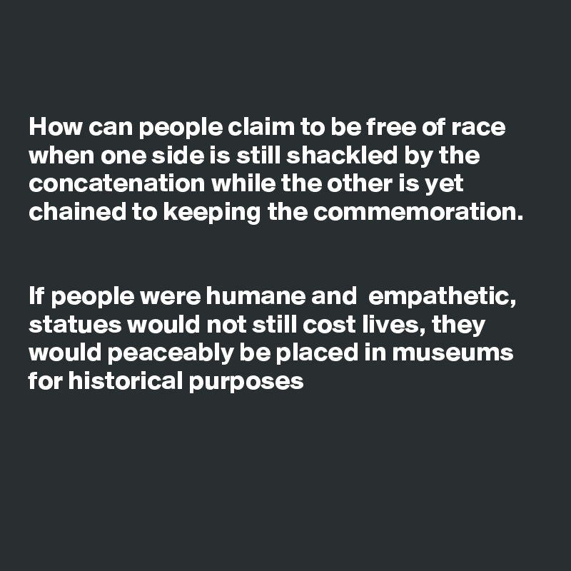 


How can people claim to be free of race when one side is still shackled by the concatenation while the other is yet chained to keeping the commemoration. 


If people were humane and  empathetic, statues would not still cost lives, they would peaceably be placed in museums for historical purposes



