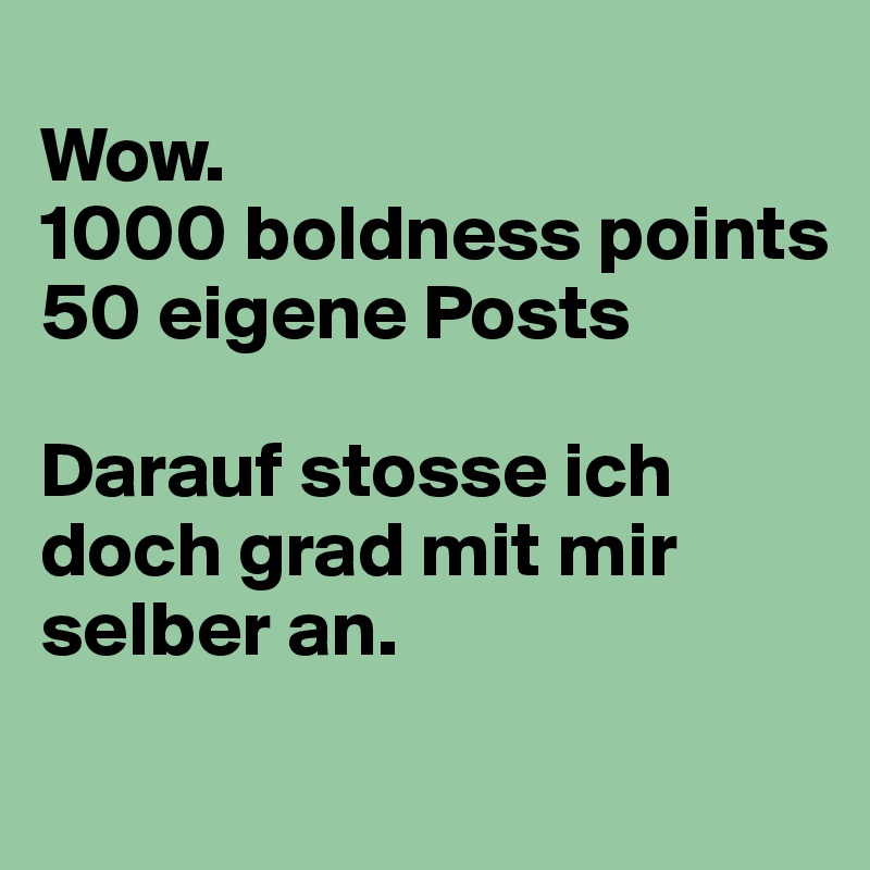
Wow. 
1000 boldness points 
50 eigene Posts 

Darauf stosse ich doch grad mit mir selber an. 
