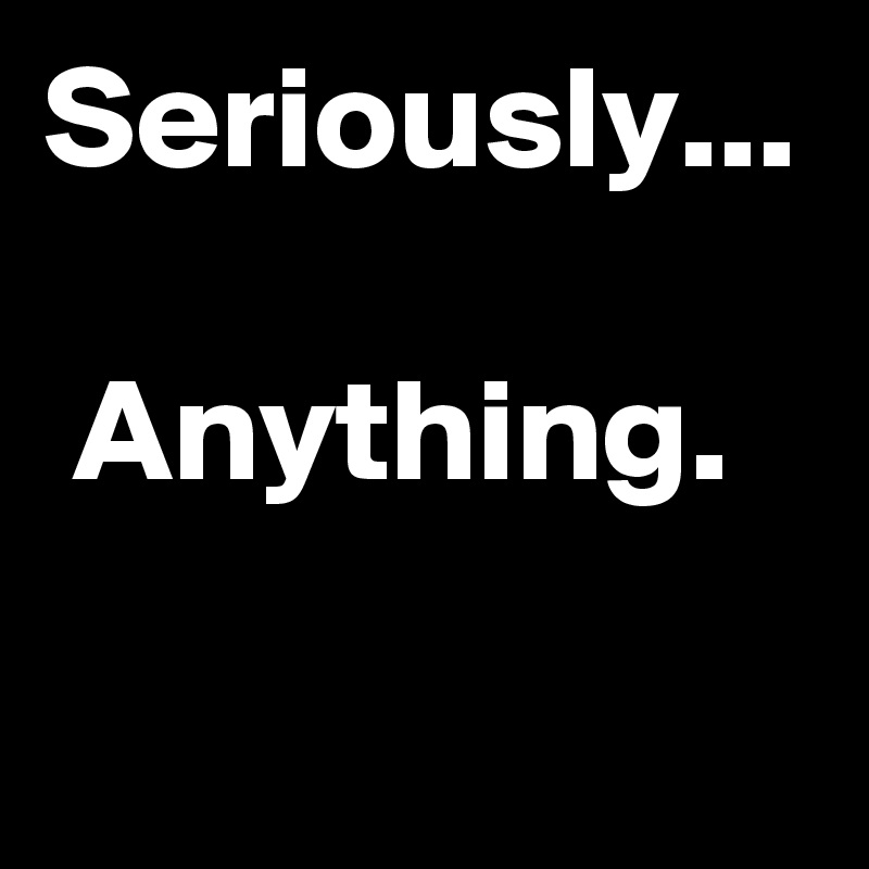 Seriously...

 Anything.