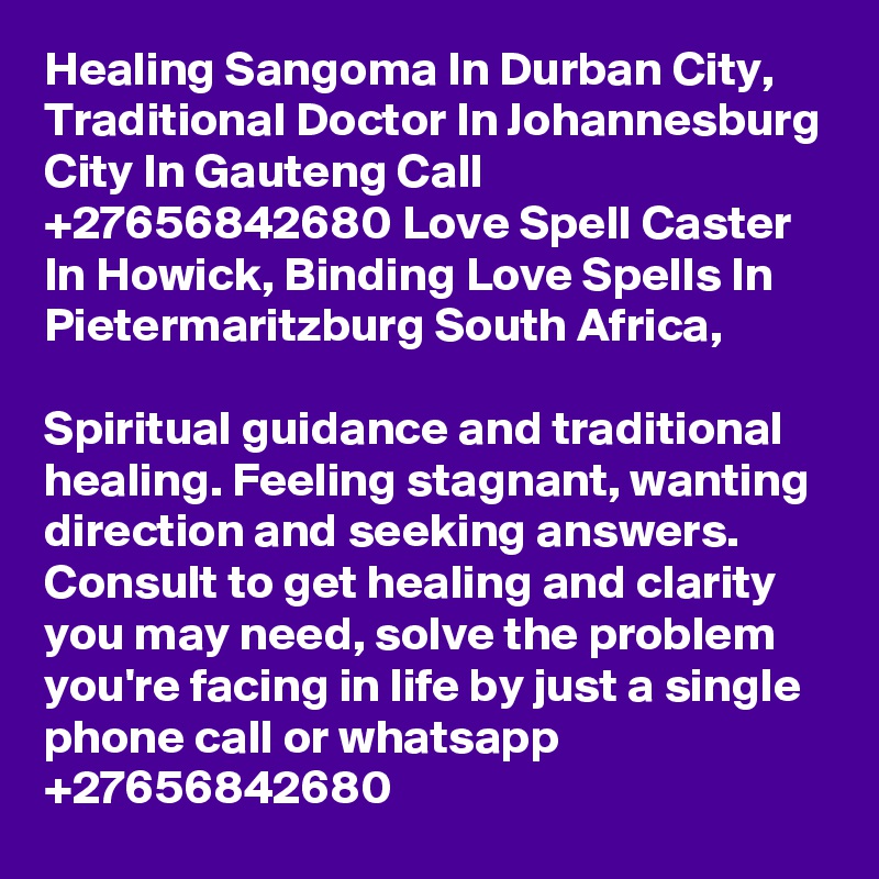 Healing Sangoma In Durban City, Traditional Doctor In Johannesburg City In Gauteng Call  +27656842680 Love Spell Caster In Howick, Binding Love Spells In Pietermaritzburg South Africa,

Spiritual guidance and traditional healing. Feeling stagnant, wanting direction and seeking answers. Consult to get healing and clarity you may need, solve the problem you're facing in life by just a single phone call or whatsapp +27656842680