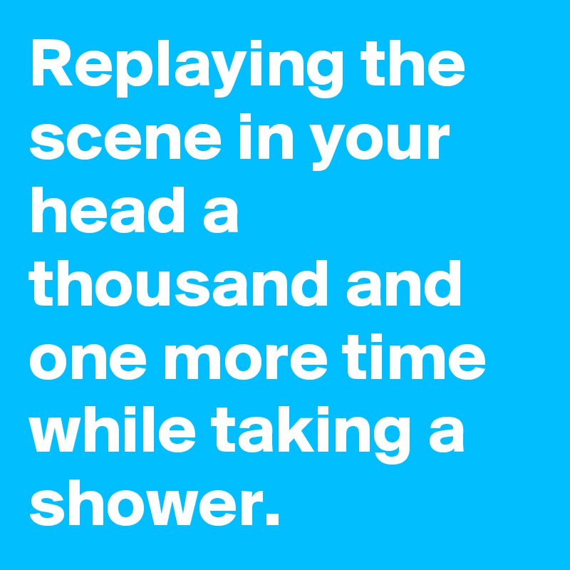 Replaying the scene in your head a thousand and one more time while taking a shower. 