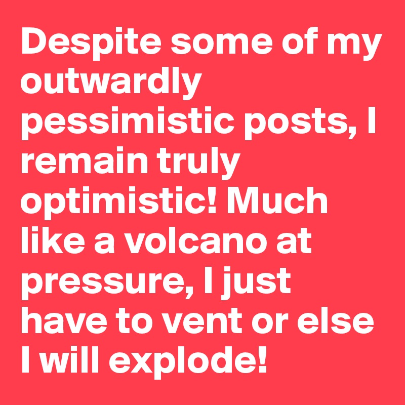 Despite some of my outwardly pessimistic posts, I remain truly optimistic! Much like a volcano at pressure, I just have to vent or else I will explode!