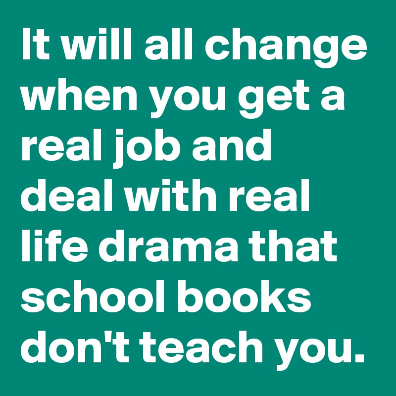 It will all change when you get a real job and deal with real life drama that school books don't teach you. 