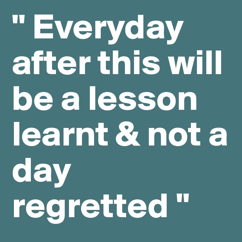 " Everyday after this will be a lesson learnt & not a day regretted " 