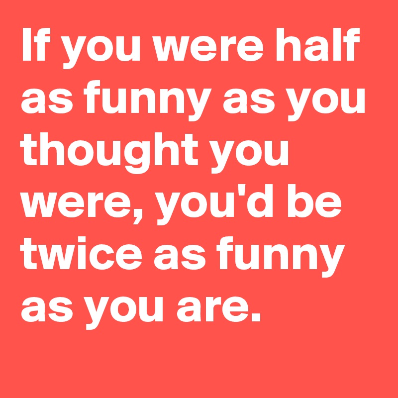 If you were half as funny as you thought you were, you'd be twice as funny as you are.