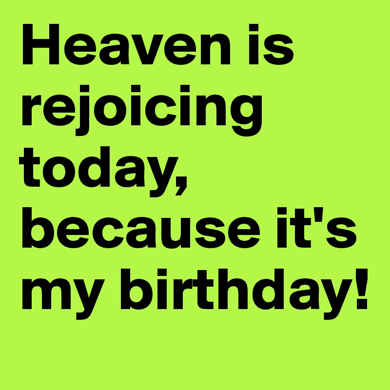 Heaven is rejoicing today, because it's my birthday!