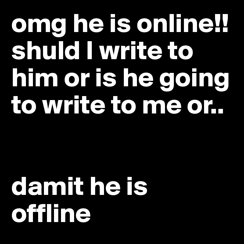omg he is online!! 
shuld I write to him or is he going to write to me or..


damit he is              offline