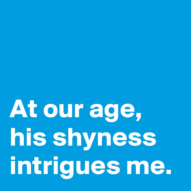 


At our age,
his shyness intrigues me.