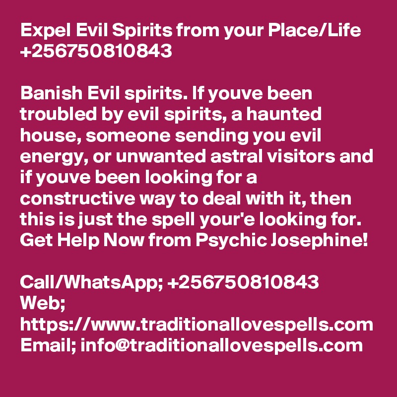 Expel Evil Spirits from your Place/Life +256750810843

Banish Evil spirits. If youve been troubled by evil spirits, a haunted house, someone sending you evil energy, or unwanted astral visitors and if youve been looking for a constructive way to deal with it, then this is just the spell your'e looking for.
Get Help Now from Psychic Josephine!

Call/WhatsApp; +256750810843
Web; https://www.traditionallovespells.com
Email; info@traditionallovespells.com