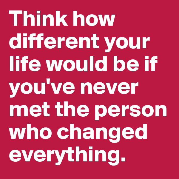 Think how different your life would be if you've never met the person who changed everything.