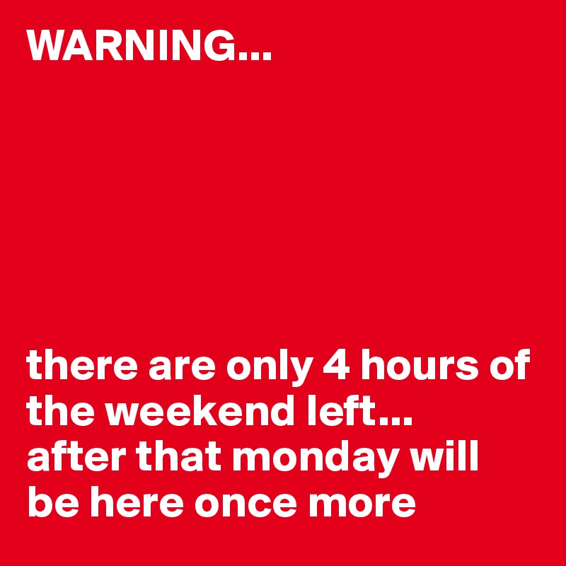 WARNING... 






there are only 4 hours of the weekend left... 
after that monday will be here once more