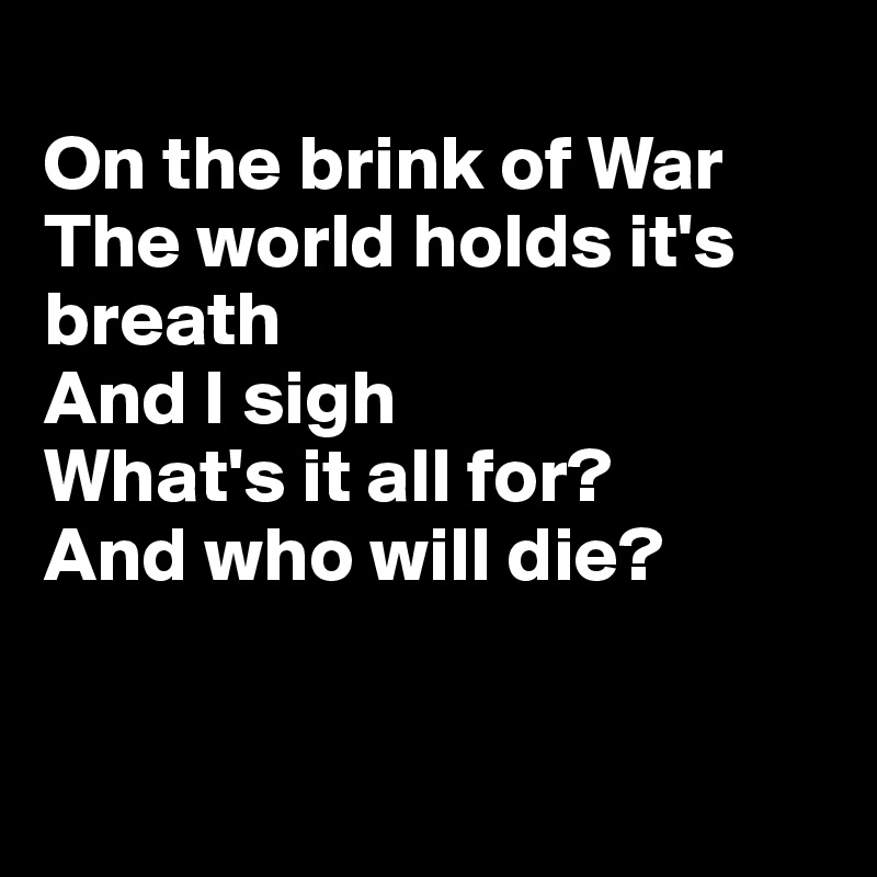 
On the brink of War
The world holds it's breath
And I sigh
What's it all for?
And who will die?


