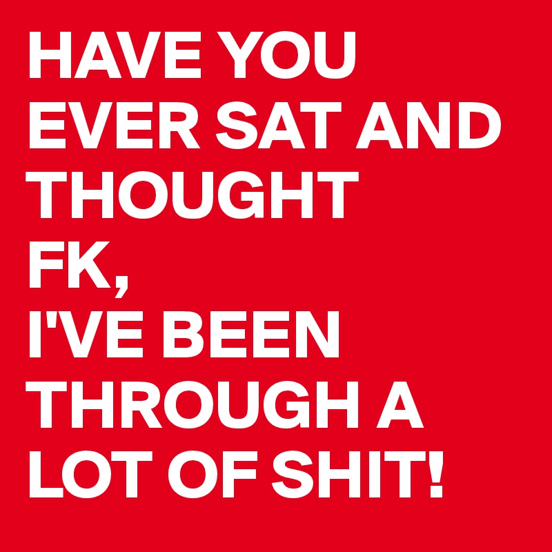 HAVE YOU EVER SAT AND THOUGHT
FK,
I'VE BEEN THROUGH A LOT OF SHIT!