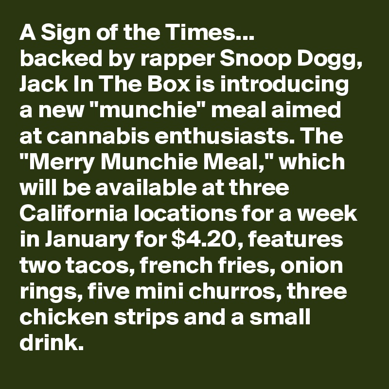 A Sign of the Times...
backed by rapper Snoop Dogg, Jack In The Box is introducing a new "munchie" meal aimed at cannabis enthusiasts. The "Merry Munchie Meal," which will be available at three California locations for a week in January for $4.20, features two tacos, french fries, onion rings, five mini churros, three chicken strips and a small drink.