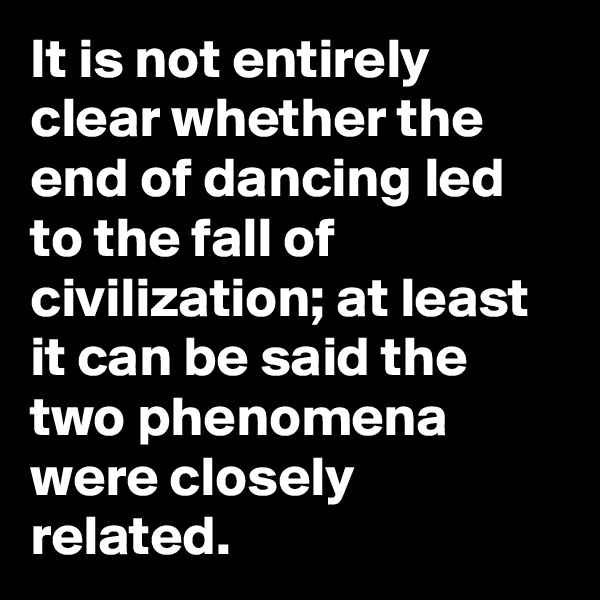It is not entirely clear whether the end of dancing led to the fall of civilization; at least it can be said the two phenomena were closely related.