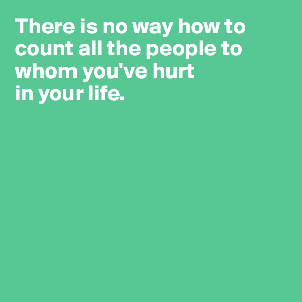There is no way how to count all the people to 
whom you've hurt 
in your life.







