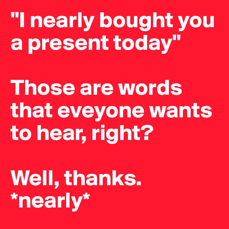 "I nearly bought you a present today"

Those are words that eveyone wants to hear, right?

Well, thanks. 
*nearly*