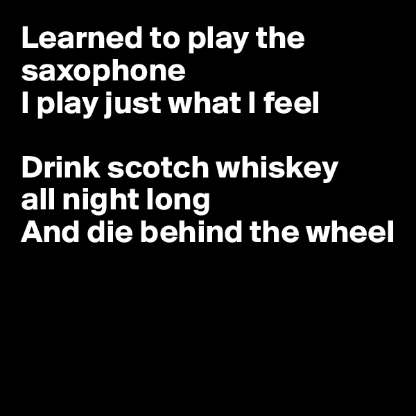 Learned to play the saxophone
I play just what I feel

Drink scotch whiskey
all night long
And die behind the wheel



