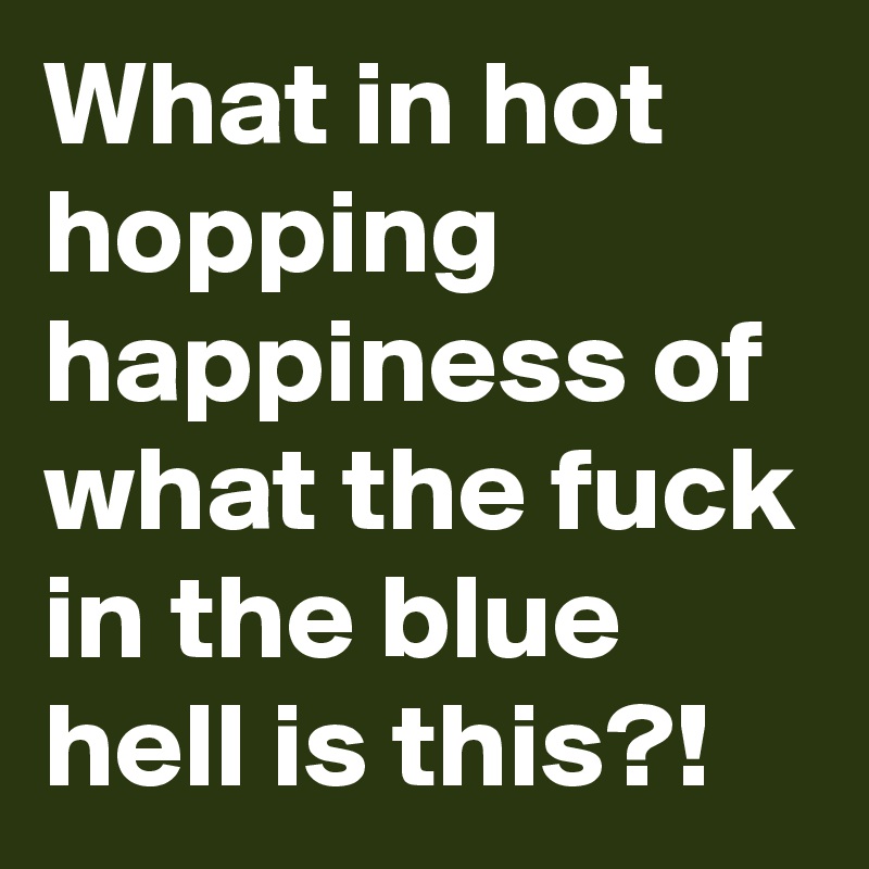 What in hot hopping happiness of what the fuck in the blue hell is this?!