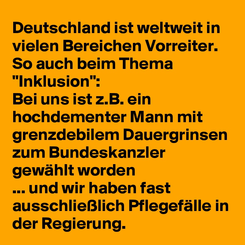 Deutschland ist weltweit in vielen Bereichen Vorreiter. So auch beim Thema "Inklusion": 
Bei uns ist z.B. ein hochdementer Mann mit grenzdebilem Dauergrinsen zum Bundeskanzler gewählt worden
... und wir haben fast ausschließlich Pflegefälle in der Regierung.