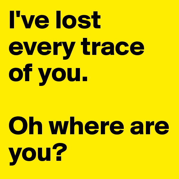 I've lost every trace of you. 

Oh where are you?