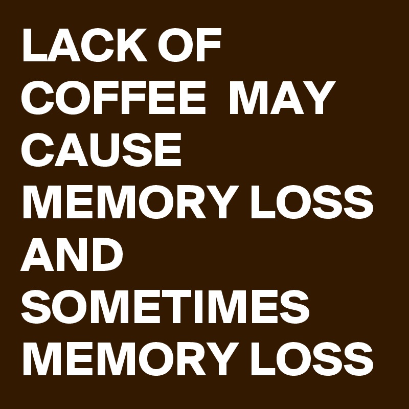 LACK OF COFFEE  MAY CAUSE MEMORY LOSS AND SOMETIMES 
MEMORY LOSS