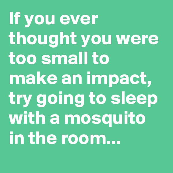 If you ever thought you were too small to make an impact, try going to sleep with a mosquito in the room...