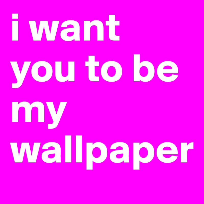 i want you to be my wallpaper 