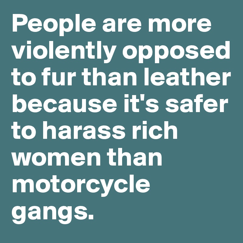 People are more violently opposed to fur than leather because it's safer to harass rich women than motorcycle gangs.