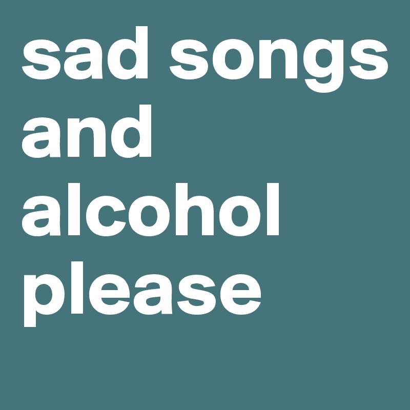 sad songs and alcohol please