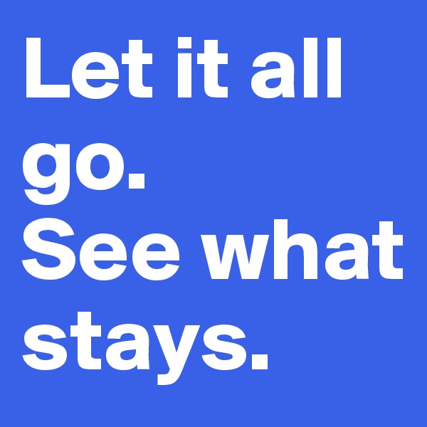 Let it all go. 
See what stays. 