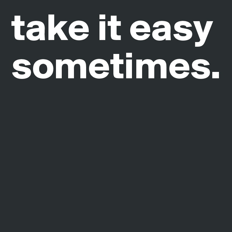 take it easy sometimes.


