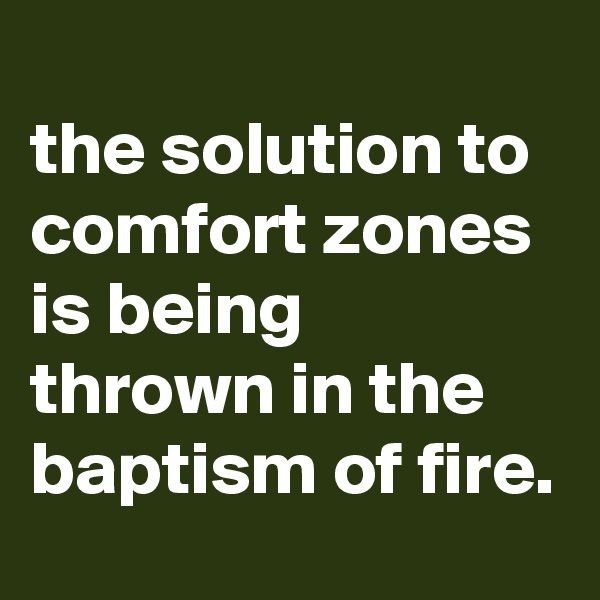 
the solution to comfort zones is being thrown in the baptism of fire.