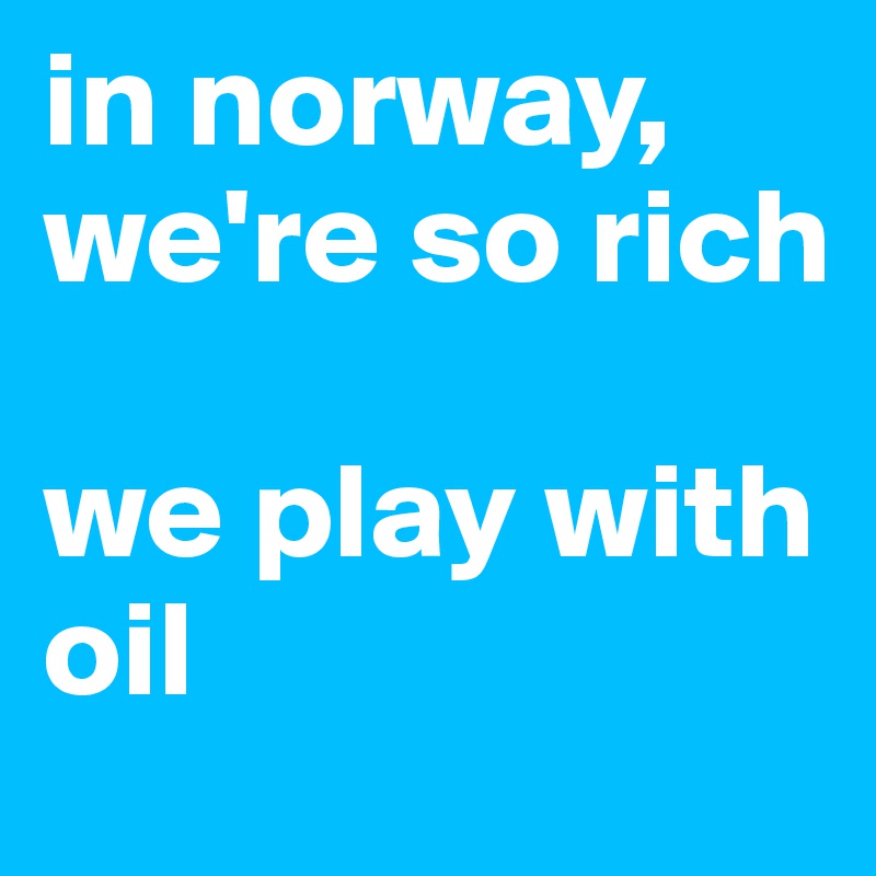 in norway, we're so rich

we play with oil