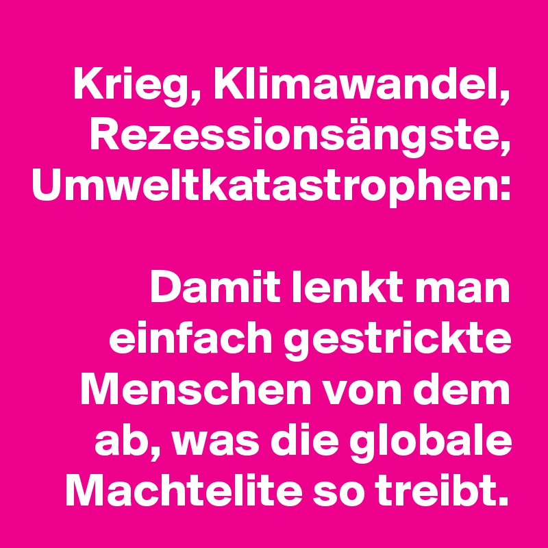 Krieg, Klimawandel, Rezessionsängste, Umweltkatastrophen:

Damit lenkt man einfach gestrickte Menschen von dem ab, was die globale Machtelite so treibt.