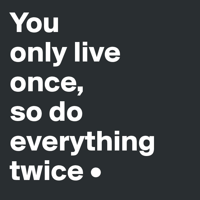 You
only live once,
so do everything twice •