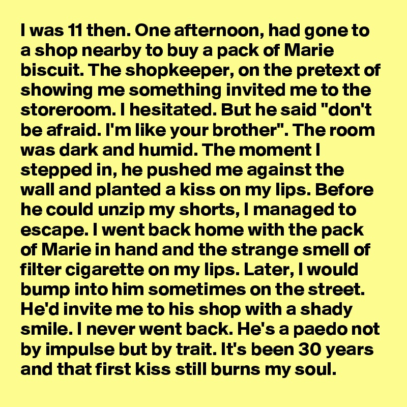 I was 11 then. One afternoon, had gone to a shop nearby to buy a pack of Marie biscuit. The shopkeeper, on the pretext of showing me something invited me to the storeroom. I hesitated. But he said "don't be afraid. I'm like your brother". The room was dark and humid. The moment I stepped in, he pushed me against the wall and planted a kiss on my lips. Before he could unzip my shorts, I managed to escape. I went back home with the pack of Marie in hand and the strange smell of filter cigarette on my lips. Later, I would bump into him sometimes on the street. He'd invite me to his shop with a shady smile. I never went back. He's a paedo not by impulse but by trait. It's been 30 years and that first kiss still burns my soul.