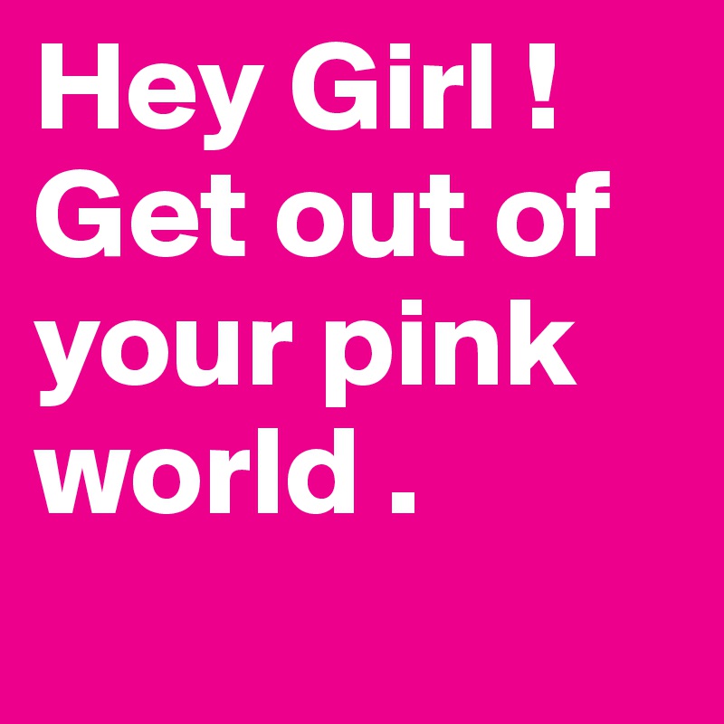 Hey Girl !
Get out of your pink world .
