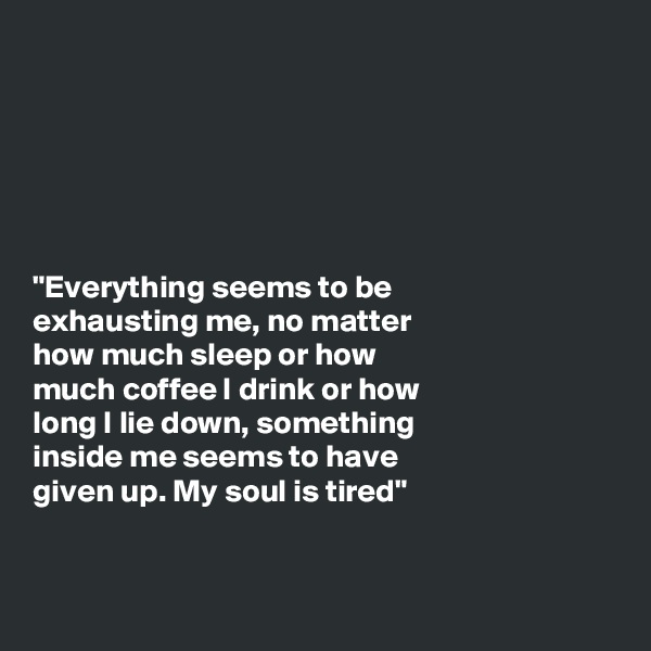






"Everything seems to be
exhausting me, no matter
how much sleep or how
much coffee I drink or how
long I lie down, something
inside me seems to have
given up. My soul is tired"


