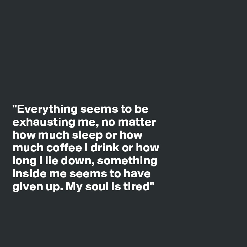 






"Everything seems to be
exhausting me, no matter
how much sleep or how
much coffee I drink or how
long I lie down, something
inside me seems to have
given up. My soul is tired"


