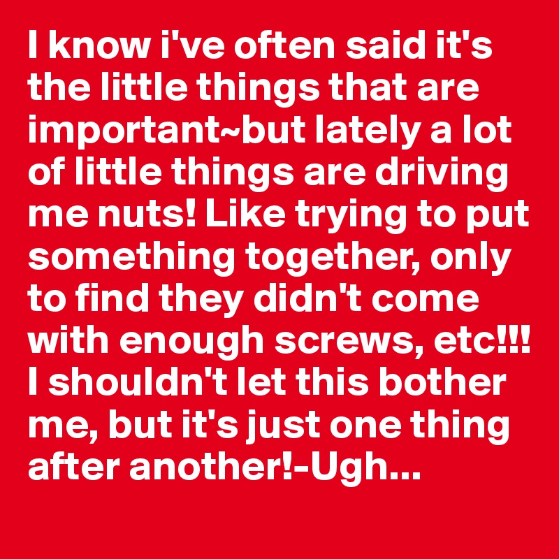 I know i've often said it's the little things that are important~but lately a lot of little things are driving me nuts! Like trying to put something together, only to find they didn't come with enough screws, etc!!! I shouldn't let this bother me, but it's just one thing after another!-Ugh...