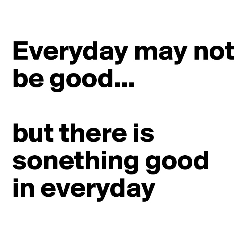 
Everyday may not be good... 

but there is sonething good in everyday 
