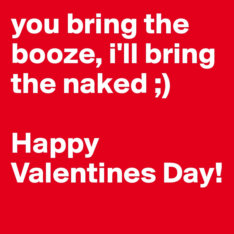 you bring the booze, i'll bring the naked ;) 

Happy Valentines Day!