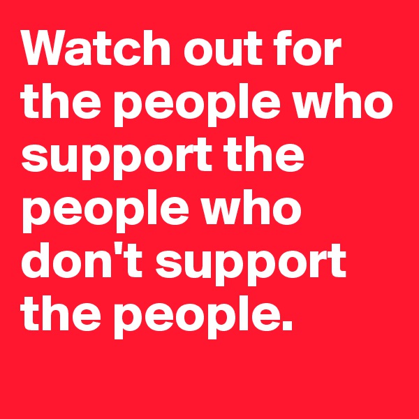 Watch out for the people who support the people who don't support the people.
