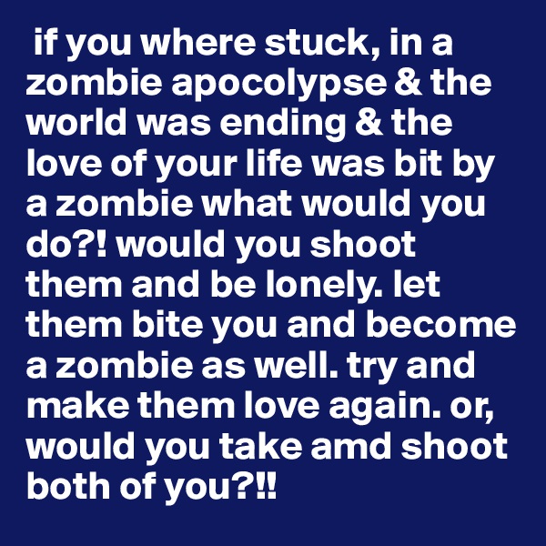  if you where stuck, in a zombie apocolypse & the world was ending & the love of your life was bit by a zombie what would you do?! would you shoot them and be lonely. let them bite you and become a zombie as well. try and make them love again. or, would you take amd shoot both of you?!!